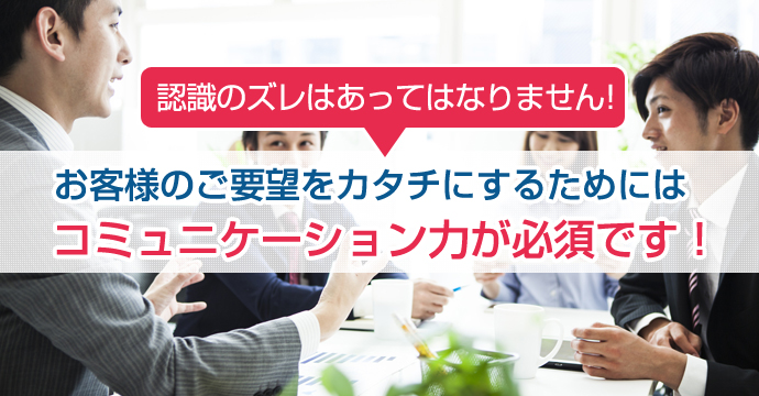 お客様のご要望をカタチにするためにはコミュニケーション力が必須です！